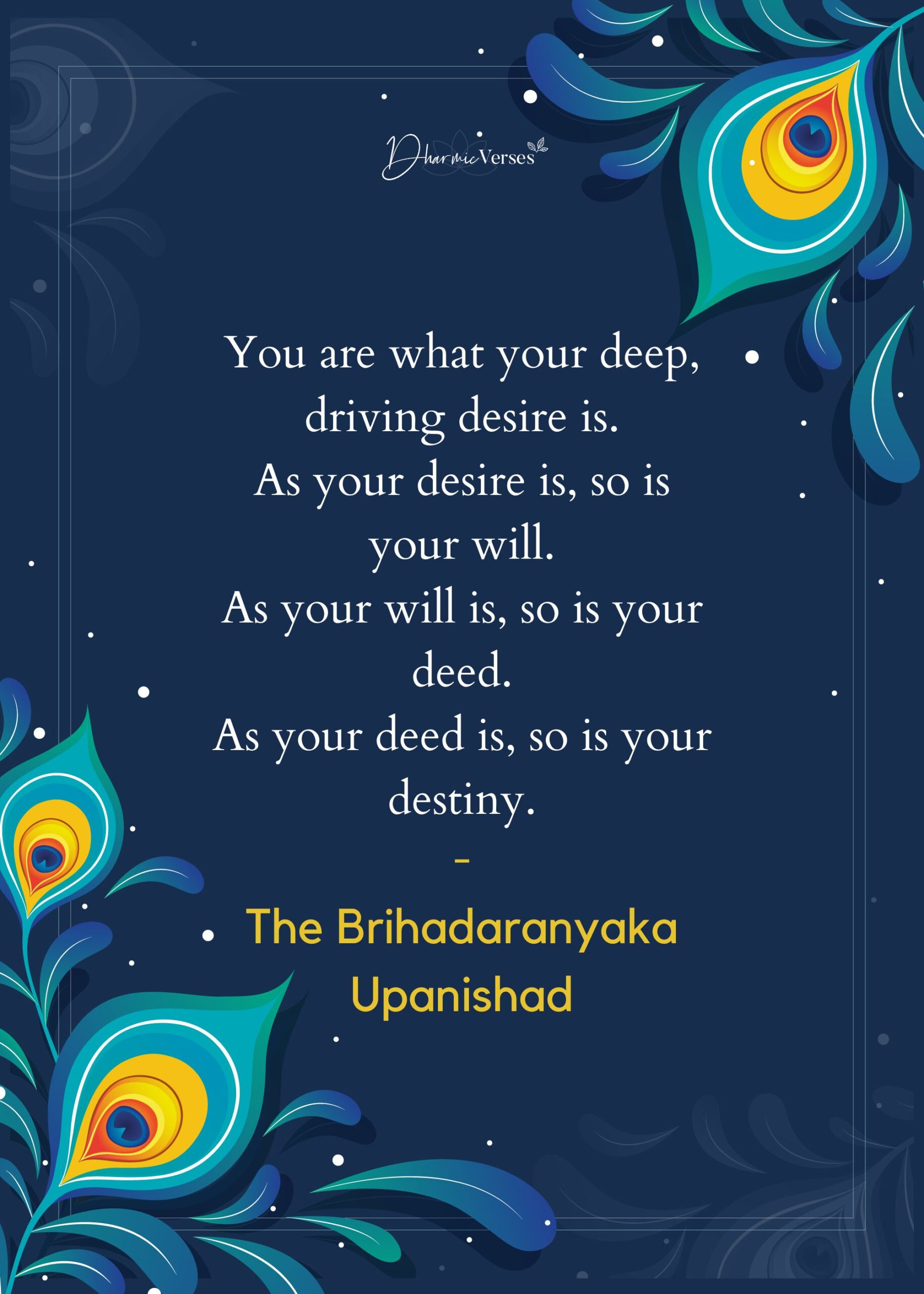 You are what your deep, driving desire is. As your desire is, so is your will. As your will is, so is your deed. As your deed is, so is your destiny.